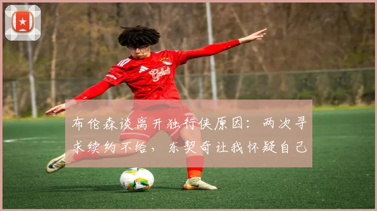 布伦森谈离开独行侠原因:两次寻求续约不给,东契奇让我怀疑自己