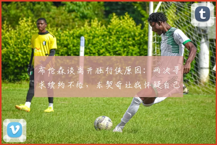 布伦森谈离开独行侠原因:两次寻求续约不给,东契奇让我怀疑自己