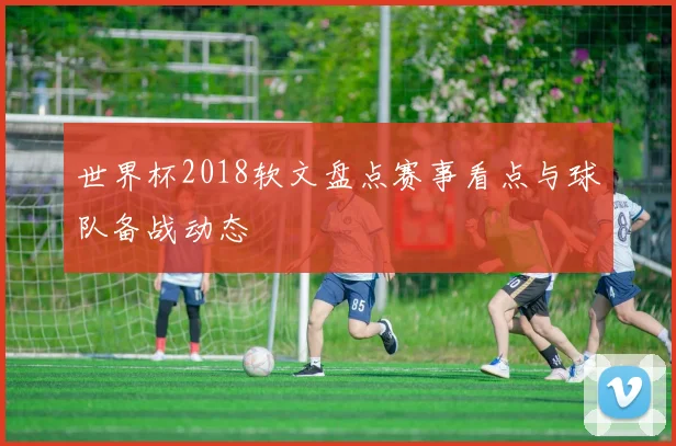 世界杯2018软文盘点赛事看点与球队备战动态