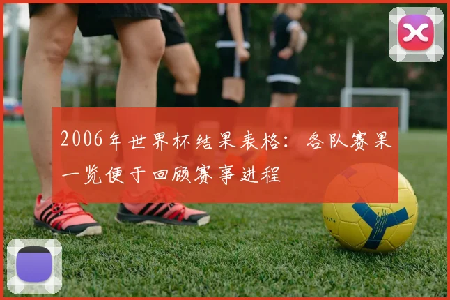 2006年世界杯结果表格：各队赛果一览便于回顾赛事进程